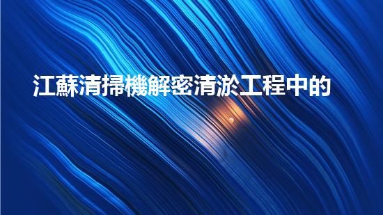 江蘇清掃機解密清淤工程中的技術突破！